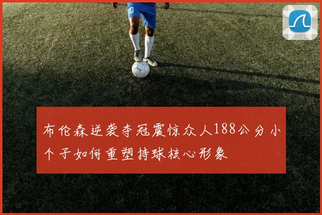 布伦森逆袭夺冠震惊众人188公分小个子如何重塑持球核心形象