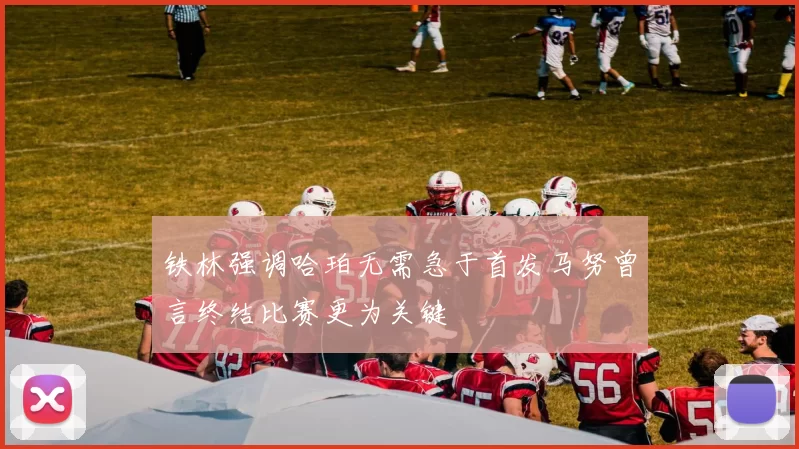 铁林强调哈珀无需急于首发马努曾言终结比赛更为关键