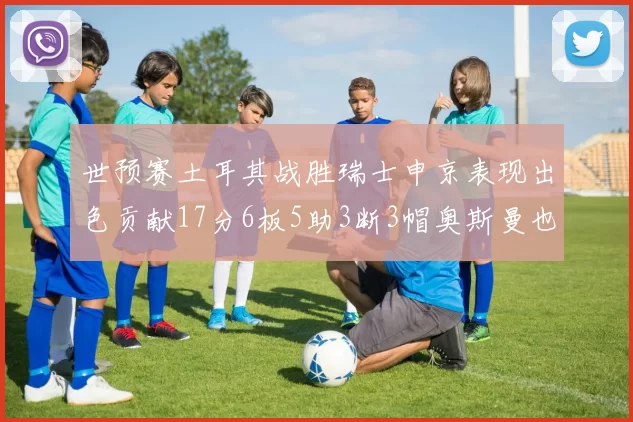 世预赛土耳其战胜瑞士申京表现出色贡献17分6板5助3断3帽奥斯曼也有15分表现