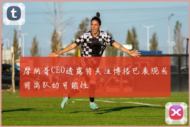 摩纳哥CEO透露将关注博格巴表现或将离队的可能性