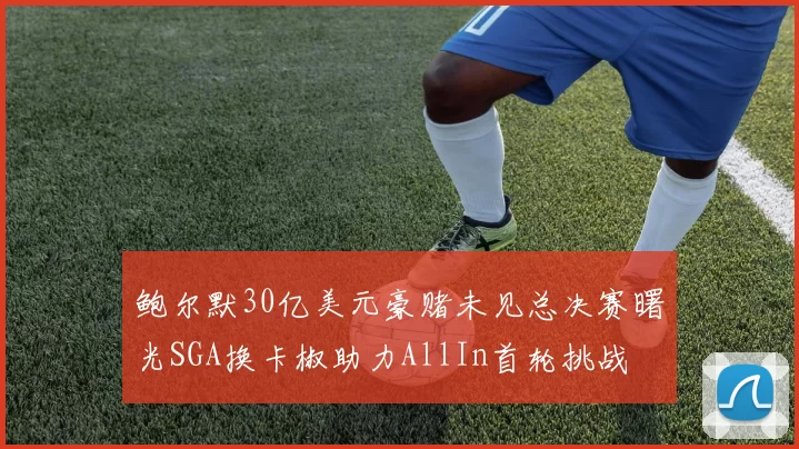鲍尔默30亿美元豪赌未见总决赛曙光SGA换卡椒助力AllIn首轮挑战