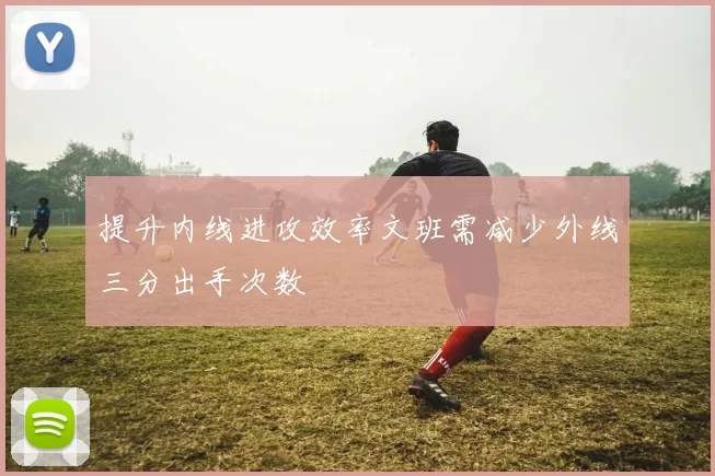 提升内线进攻效率文班需减少外线三分出手次数