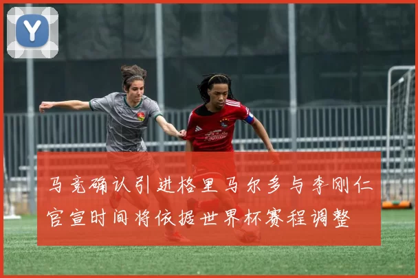 马竞确认引进格里马尔多与李刚仁官宣时间将依据世界杯赛程调整