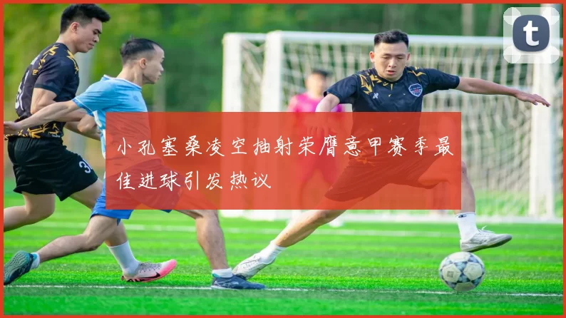 小孔塞桑凌空抽射荣膺意甲赛季最佳进球引发热议