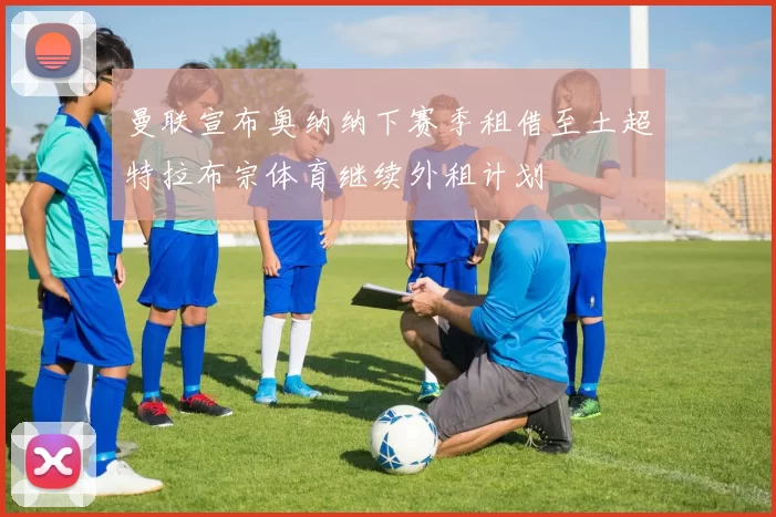 曼联宣布奥纳纳下赛季租借至土超特拉布宗体育继续外租计划