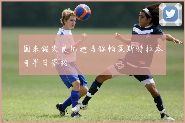 国米错失良机迪马称帕莱斯特拉本可早日签约