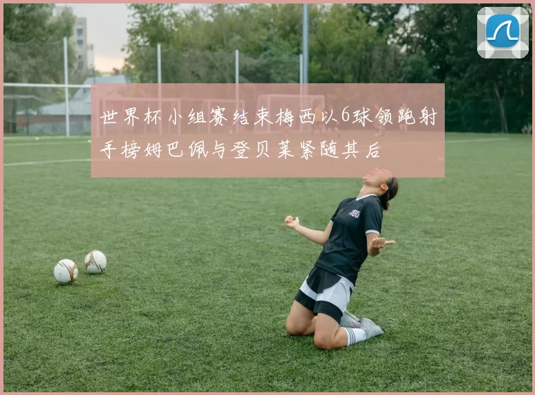 世界杯小组赛结束梅西以6球领跑射手榜姆巴佩与登贝莱紧随其后