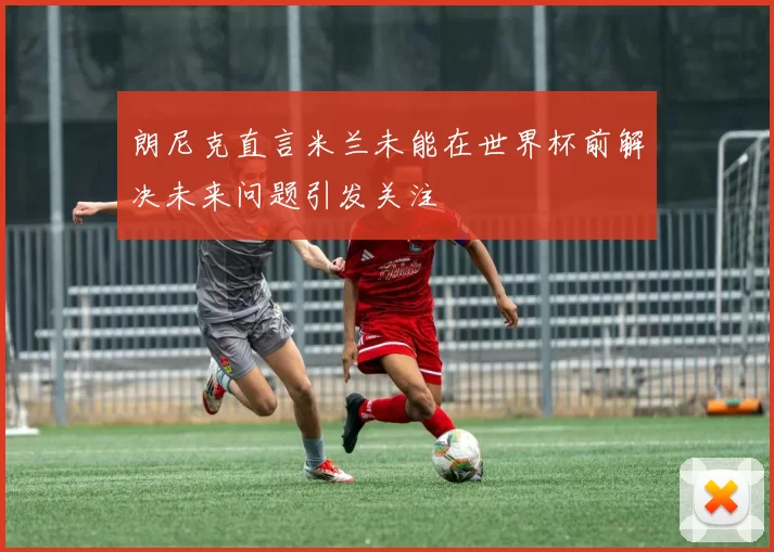 朗尼克直言米兰未能在世界杯前解决未来问题引发关注